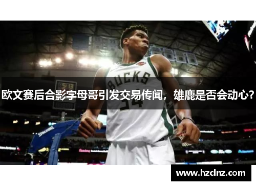 欧文赛后合影字母哥引发交易传闻,雄鹿是否会动心? 欧文赛后合影字母哥引发交易传闻,雄鹿是否会动心?