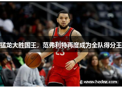 猛龙大胜国王,范弗利特再度成为全队得分王